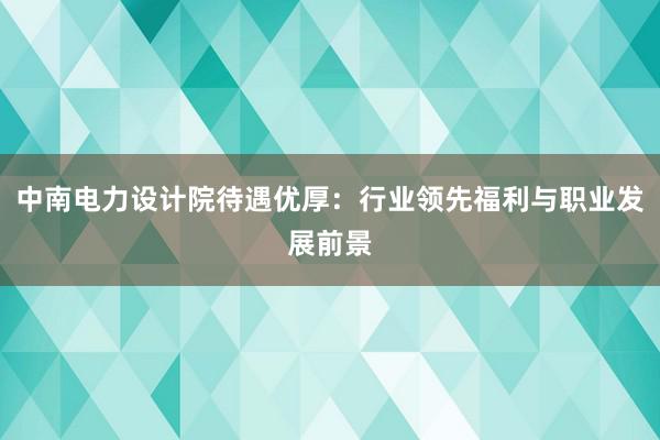 中南电力设计院待遇优厚：行业领先福利与职业发展前景