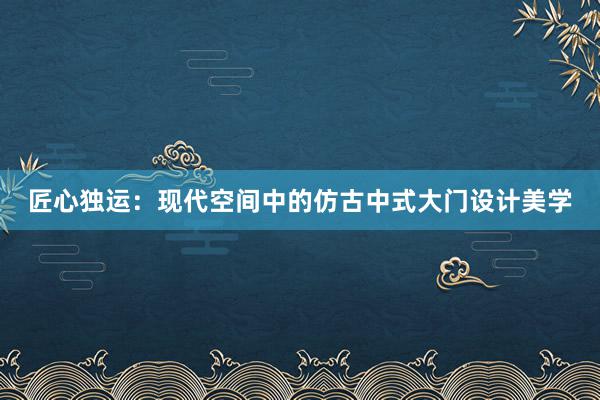 匠心独运：现代空间中的仿古中式大门设计美学